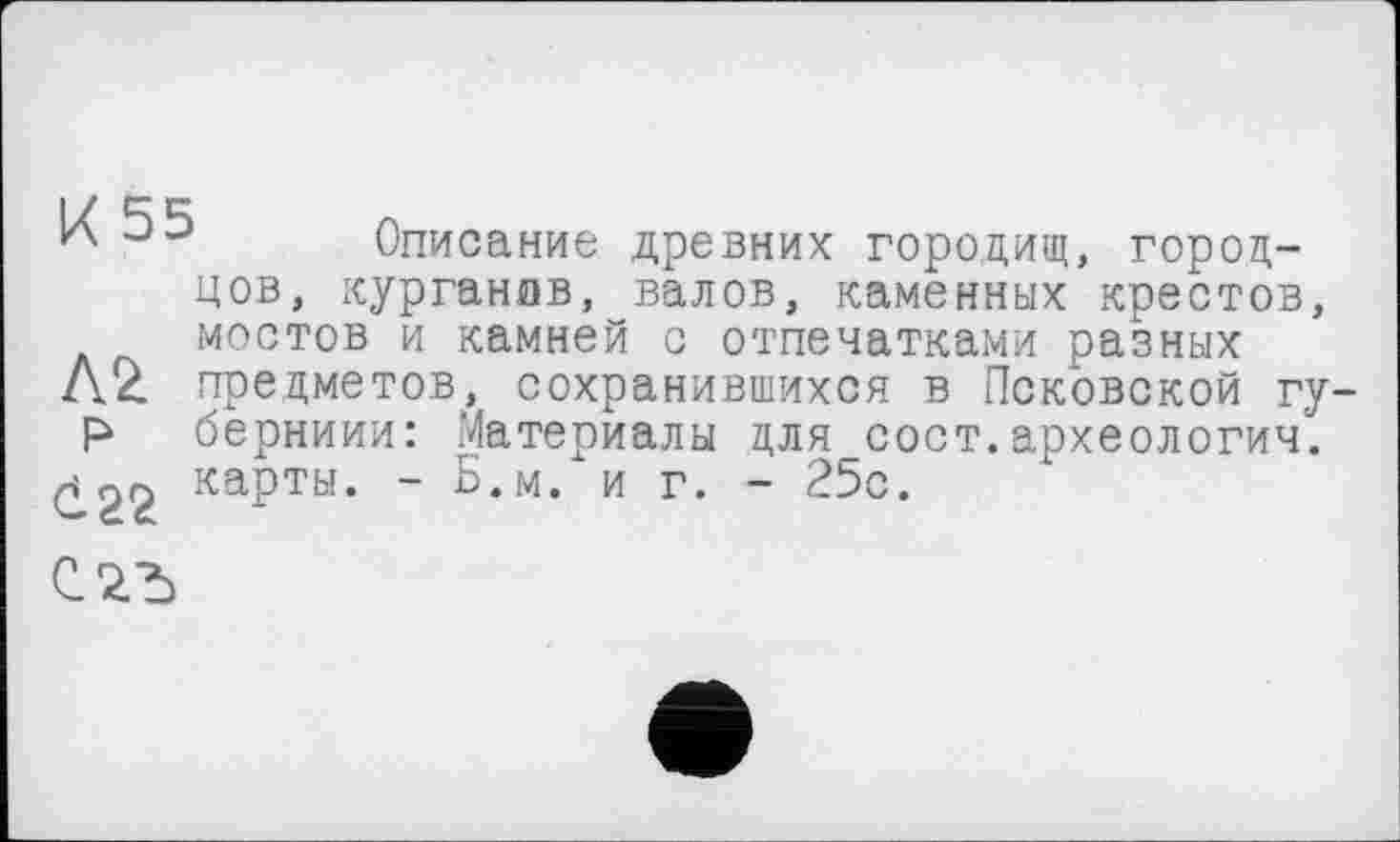 ﻿IX 5 5 Описание древних городищ, город-цов, курганов, валов, каменных крестов, мостов и камней с отпечатками разных
Л2. предметов, сохранившихся в Псковской гу-Р берниии: Материалы для сост.археология.
^22 карты. - Б.м. и г. - 25с.